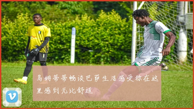乌姆蒂蒂畅谈巴萨生活感受称在这里感到无比舒适