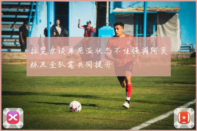 拉斐尔谈库尼亚状态不佳强调阿莫林及全队需共同提升