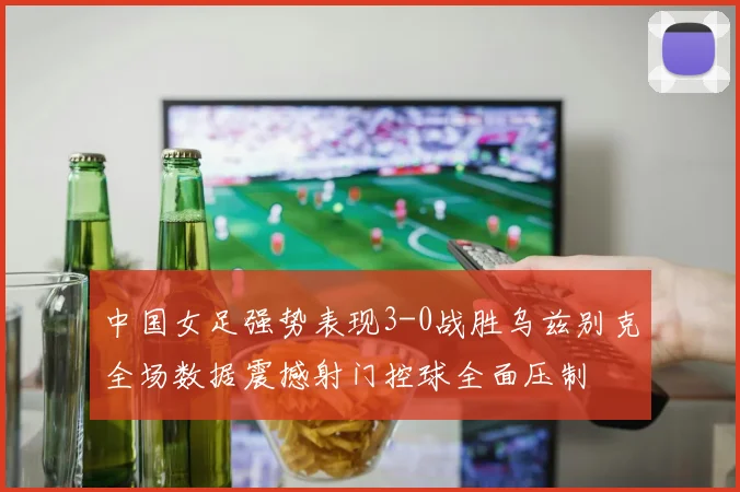 中国女足强势表现3-0战胜乌兹别克全场数据震撼射门控球全面压制