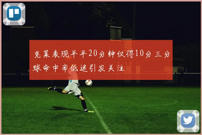 克莱表现平平20分钟仅得10分三分球命中率低迷引发关注