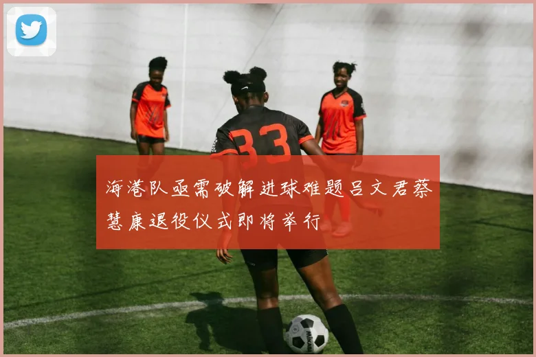 海港队亟需破解进球难题吕文君蔡慧康退役仪式即将举行