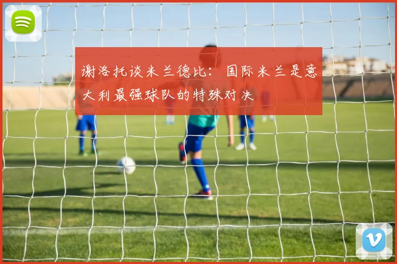 谢洛托谈米兰德比：国际米兰是意大利最强球队的特殊对决