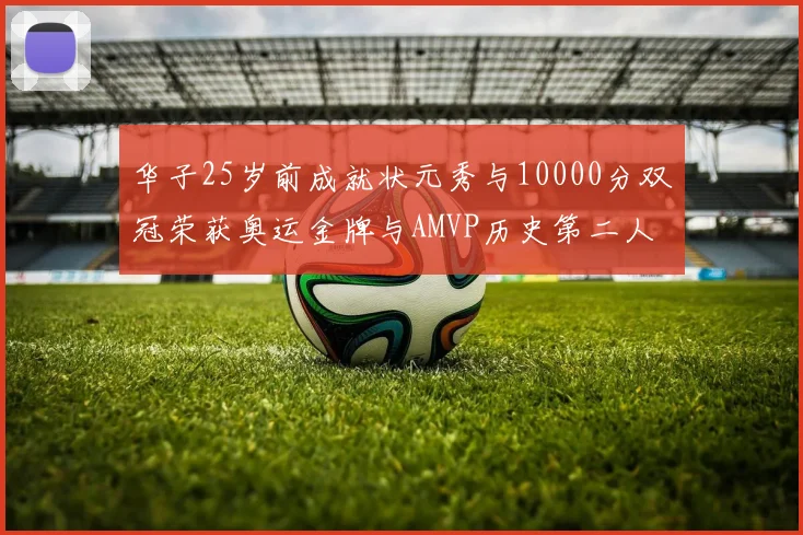 华子25岁前成就状元秀与10000分双冠荣获奥运金牌与AMVP历史第二人比肩老詹