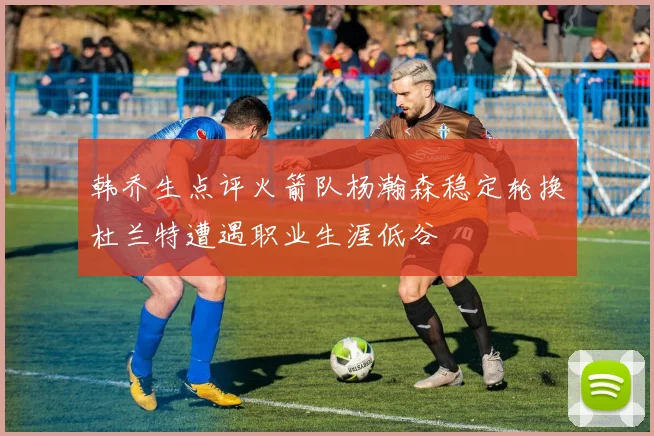 韩乔生点评火箭队杨瀚森稳定轮换杜兰特遭遇职业生涯低谷