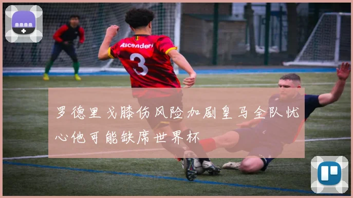 罗德里戈膝伤风险加剧皇马全队忧心他可能缺席世界杯
