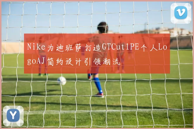 Nike为迪班萨打造GTCut1PE个人LogoAJ简约设计引领潮流