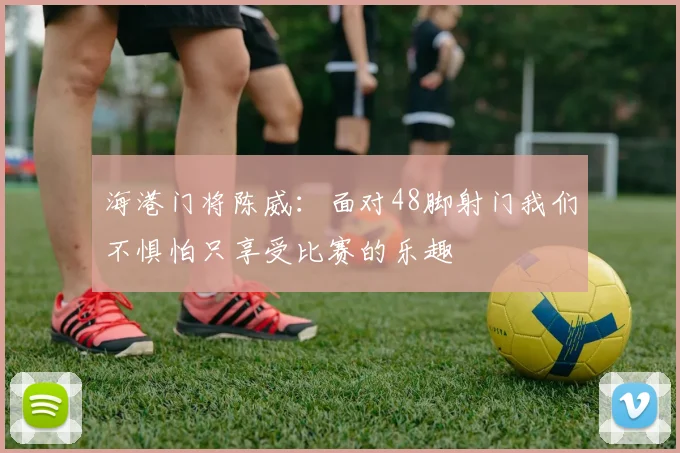 海港门将陈威：面对48脚射门我们不惧怕只享受比赛的乐趣