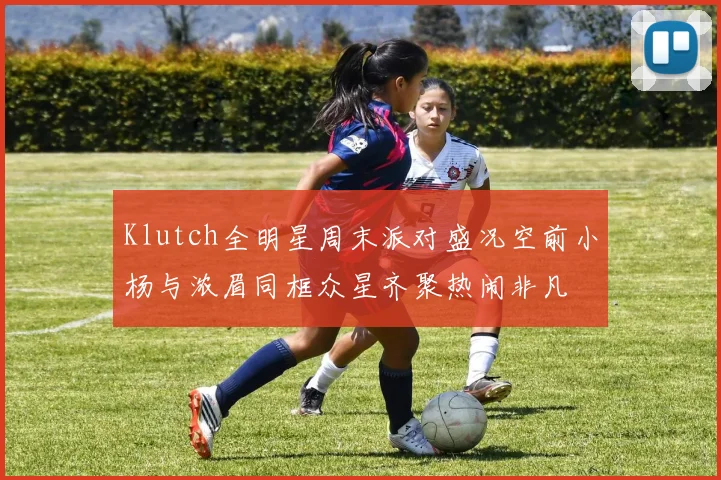Klutch全明星周末派对盛况空前小杨与浓眉同框众星齐聚热闹非凡