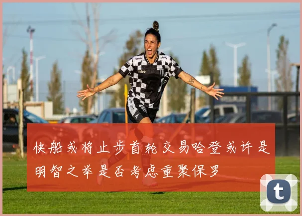 快船或将止步首轮交易哈登或许是明智之举是否考虑重聚保罗