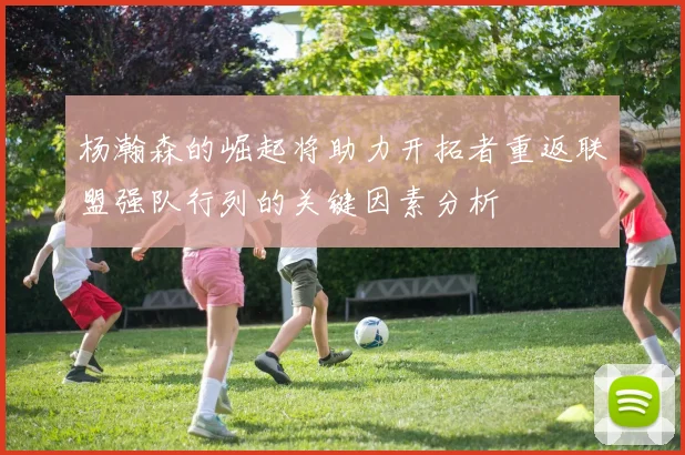 杨瀚森的崛起将助力开拓者重返联盟强队行列的关键因素分析