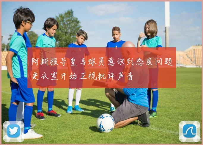 阿斯报导皇马球员意识到态度问题更衣室开始正视批评声音