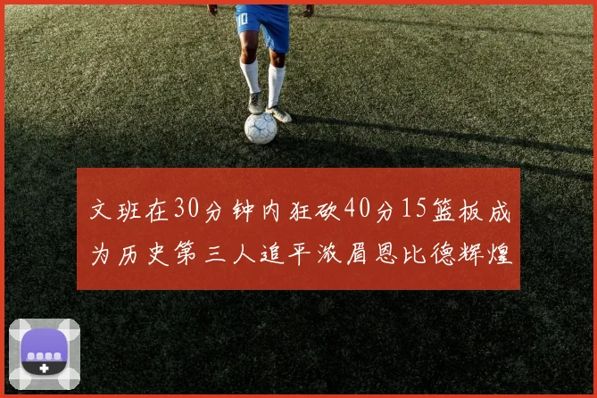 文班在30分钟内狂砍40分15篮板成为历史第三人追平浓眉恩比德辉煌纪录