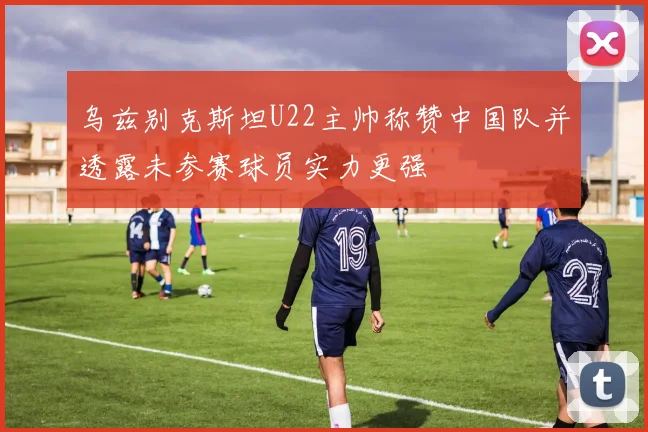 乌兹别克斯坦U22主帅称赞中国队并透露未参赛球员实力更强