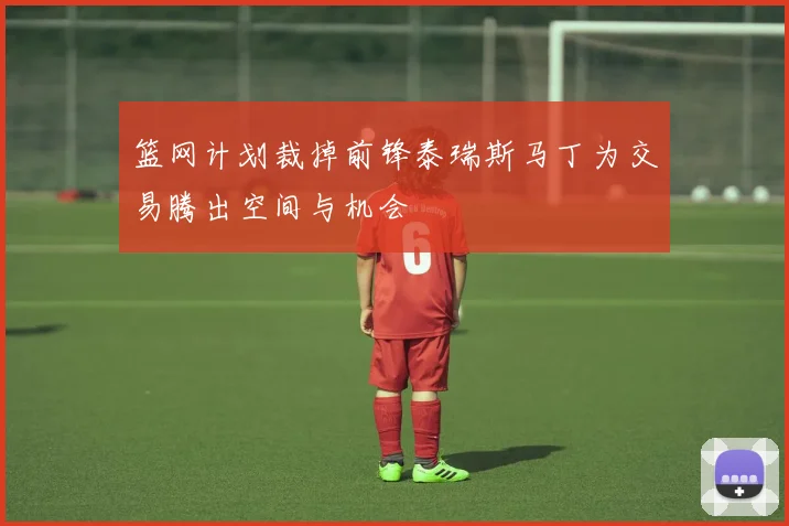 篮网计划裁掉前锋泰瑞斯马丁为交易腾出空间与机会