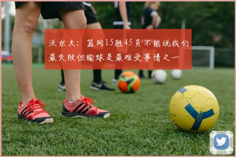 沃尔夫:篮网15胜45负不能说我们最失败但输球是最难受事情之一