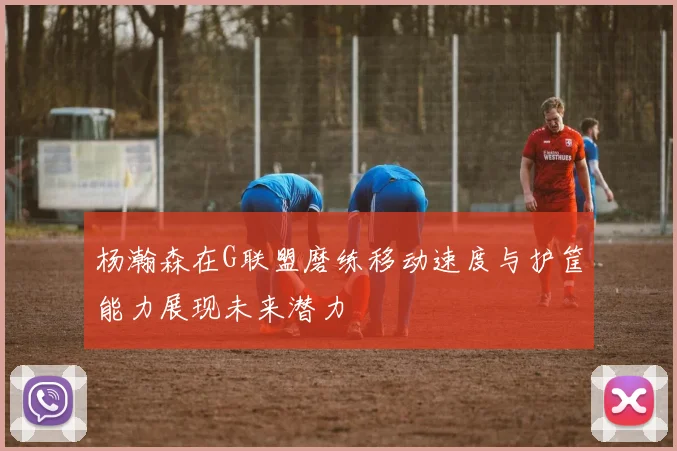 杨瀚森在G联盟磨练移动速度与护筐能力展现未来潜力