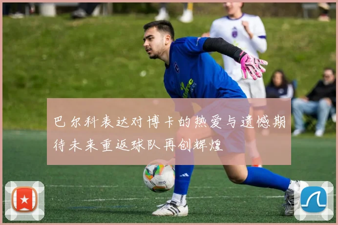 巴尔科表达对博卡的热爱与遗憾期待未来重返球队再创辉煌