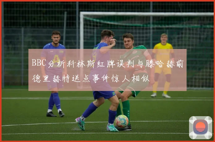 BBC分析科林斯红牌误判与滕哈赫前德里赫特送点事件惊人相似