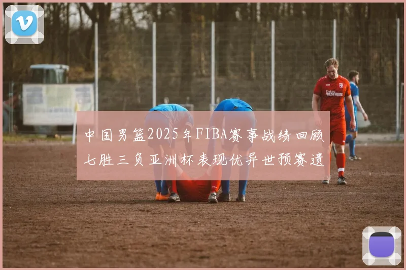 中国男篮2025年FIBA赛事战绩回顾七胜三负亚洲杯表现优异世预赛遗憾负于韩国