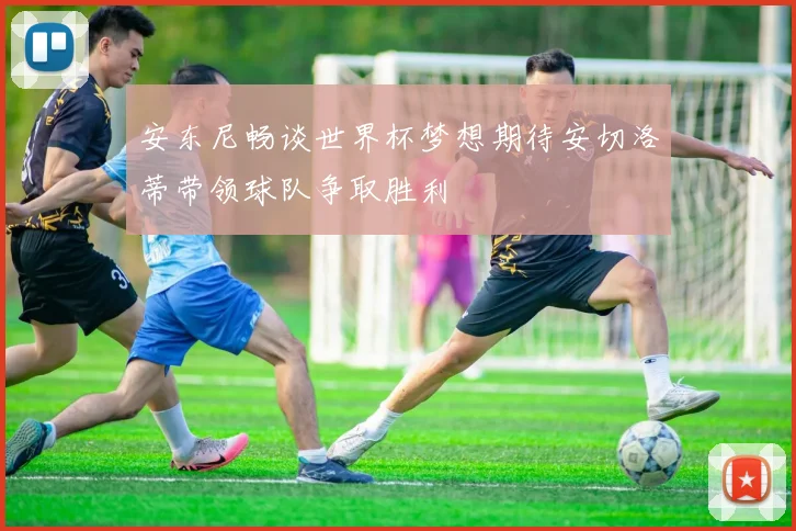 安东尼畅谈世界杯梦想期待安切洛蒂带领球队争取胜利