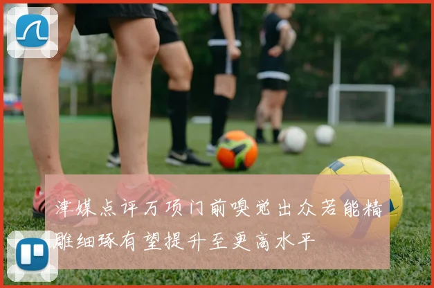 津媒点评万项门前嗅觉出众若能精雕细琢有望提升至更高水平
