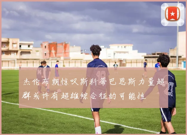 杰伦布朗惊叹斯科蒂巴恩斯力量超群或许有超雄综合征的可能性
