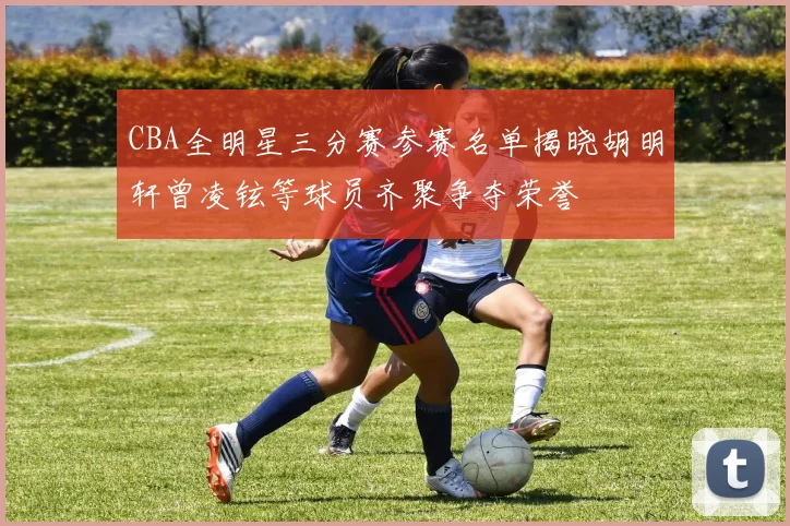 CBA全明星三分赛参赛名单揭晓胡明轩曾凌铉等球员齐聚争夺荣誉