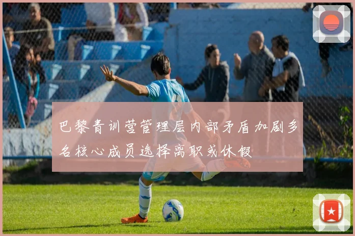 巴黎青训营管理层内部矛盾加剧多名核心成员选择离职或休假
