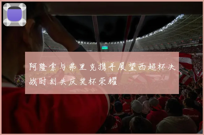 阿隆索与弗里克携手展望西超杯决战时刻共庆奖杯荣耀