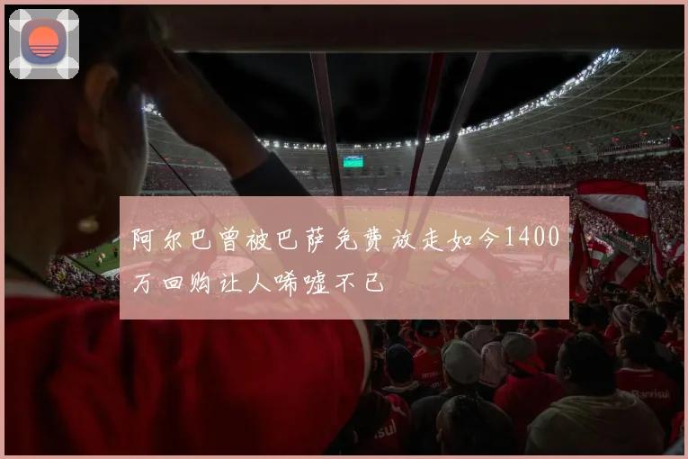 阿尔巴曾被巴萨免费放走如今1400万回购让人唏嘘不已