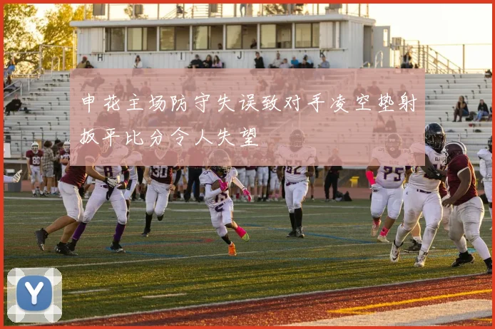申花主场防守失误致对手凌空垫射扳平比分令人失望