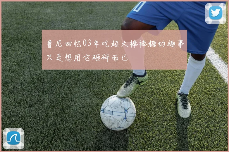 鲁尼回忆03年吃超大棒棒糖的趣事只是想用它砸碎而已