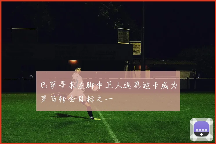 巴萨寻求左脚中卫人选恩迪卡成为罗马转会目标之一
