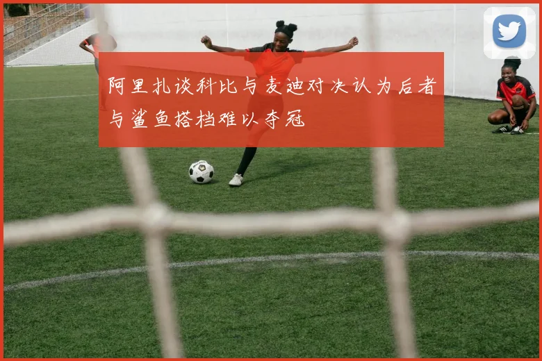 阿里扎谈科比与麦迪对决认为后者与鲨鱼搭档难以夺冠