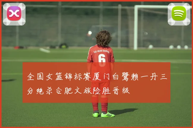 全国女篮锦标赛厦门白鹭赖一丹三分绝杀合肥文旅险胜晋级